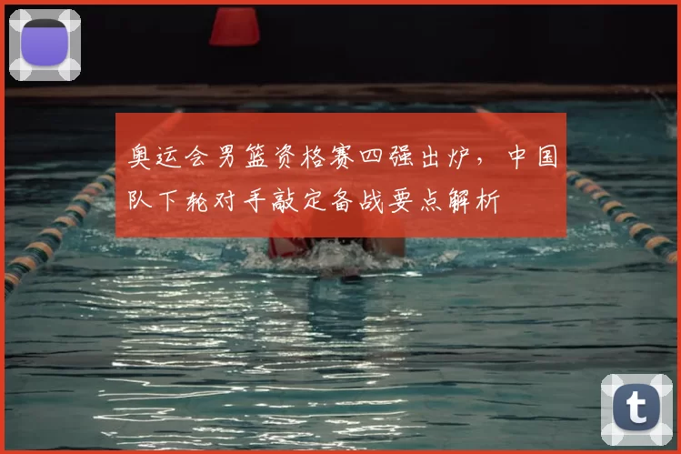 奥运会男篮资格赛四强出炉，中国队下轮对手敲定备战要点解析