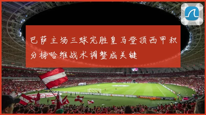 巴萨主场三球完胜皇马登顶西甲积分榜哈维战术调整成关键