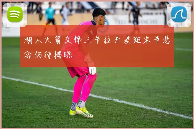 湖人火箭交锋三节拉开差距末节悬念仍待揭晓