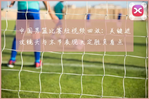 中国男篮比赛短视频回放：关键进攻镜头与末节表现决定胜负看点