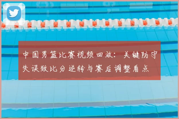 中国男篮比赛视频回放：关键防守失误致比分逆转与赛后调整看点