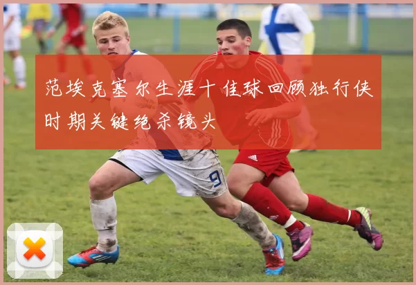 范埃克塞尔生涯十佳球回顾独行侠时期关键绝杀镜头