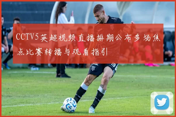 CCTV5英超视频直播排期公布多场焦点比赛转播与观看指引