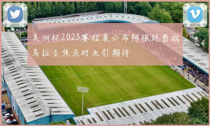 美洲杯2025赛程表公布阿根廷首战乌拉圭焦点对决引期待