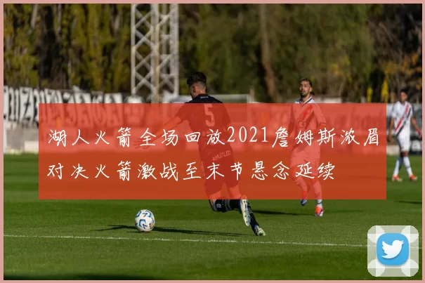 湖人火箭全场回放2021詹姆斯浓眉对决火箭激战至末节悬念延续