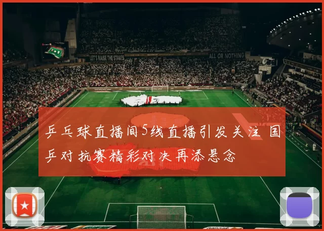 乒乓球直播间5线直播引发关注 国乒对抗赛精彩对决再添悬念