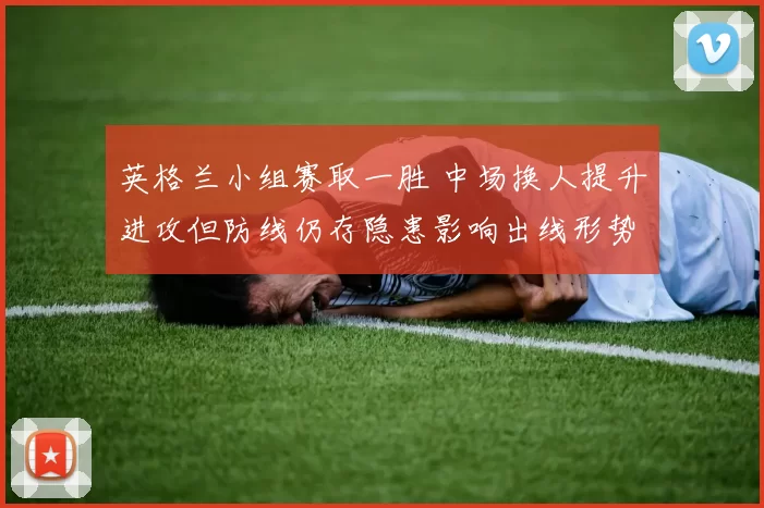 英格兰小组赛取一胜 中场换人提升进攻但防线仍存隐患影响出线形势