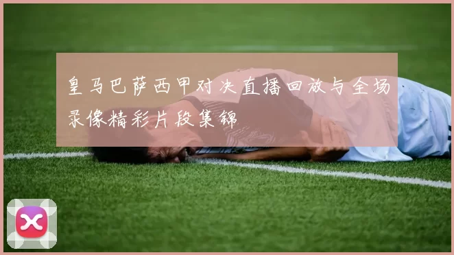 皇马巴萨西甲对决直播回放与全场录像精彩片段集锦