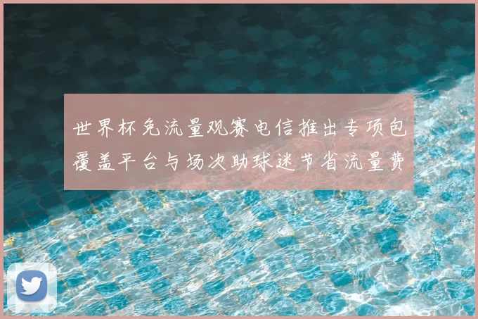 世界杯免流量观赛电信推出专项包覆盖平台与场次助球迷节省流量费用