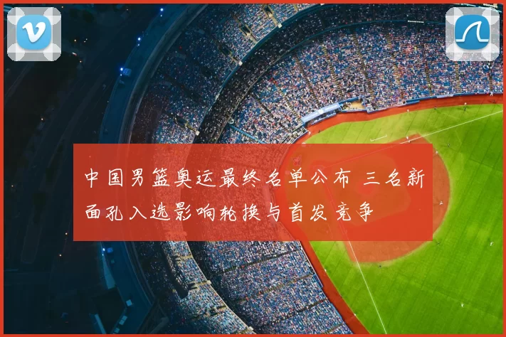 中国男篮奥运最终名单公布 三名新面孔入选影响轮换与首发竞争