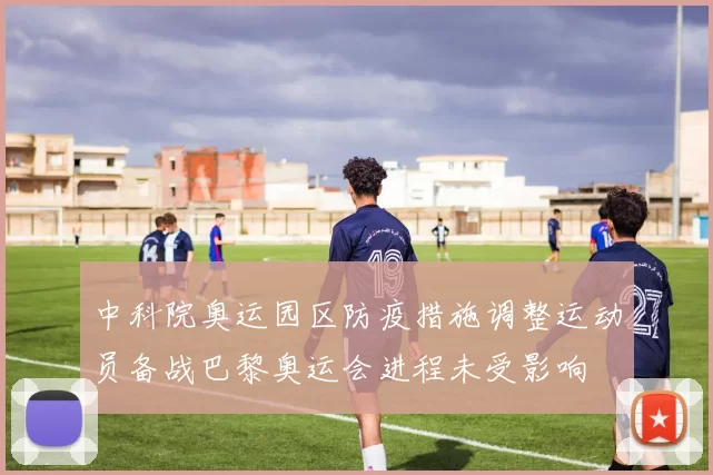 中科院奥运园区防疫措施调整运动员备战巴黎奥运会进程未受影响