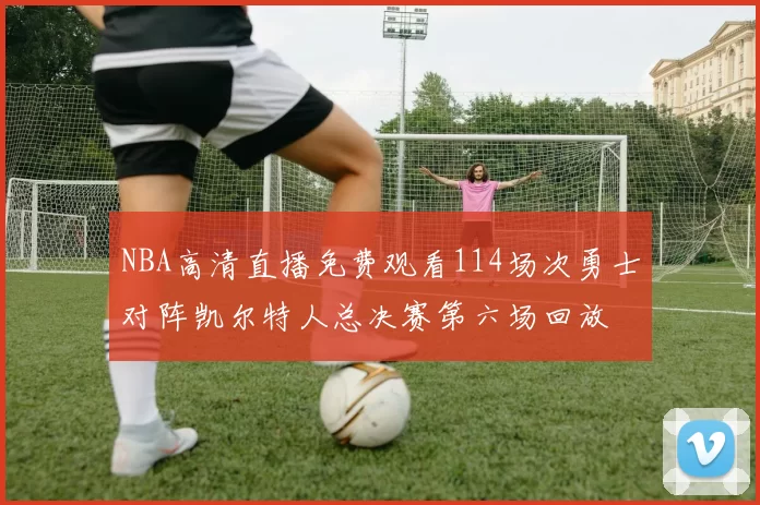 NBA高清直播免费观看114场次勇士对阵凯尔特人总决赛第六场回放