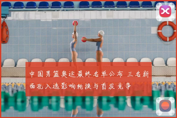 中国男篮奥运最终名单公布 三名新面孔入选影响轮换与首发竞争