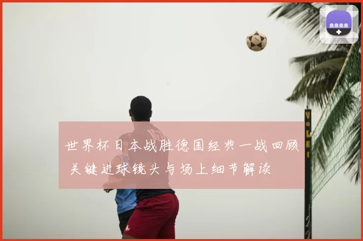 世界杯日本战胜德国经典一战回顾 关键进球镜头与场上细节解读