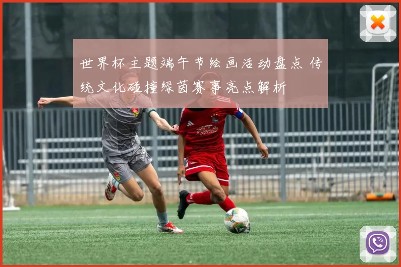 世界杯主题端午节绘画活动盘点 传统文化碰撞绿茵赛事亮点解析