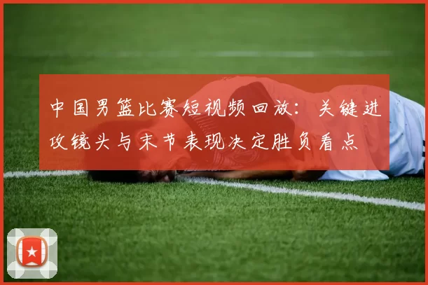 中国男篮比赛短视频回放：关键进攻镜头与末节表现决定胜负看点