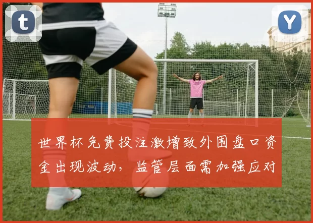 世界杯免费投注激增致外围盘口资金出现波动,监管层面需加强应对