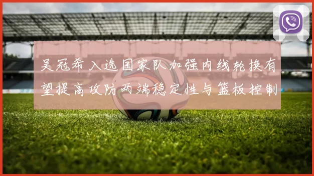 吴冠希入选国家队加强内线轮换有望提高攻防两端稳定性与篮板控制