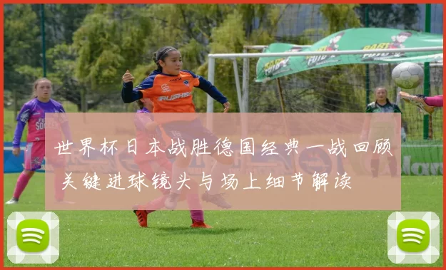 世界杯日本战胜德国经典一战回顾 关键进球镜头与场上细节解读