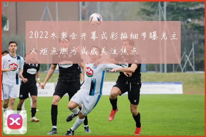 2022冬奥会开幕式彩排细节曝光主火炬点燃方式成关注焦点