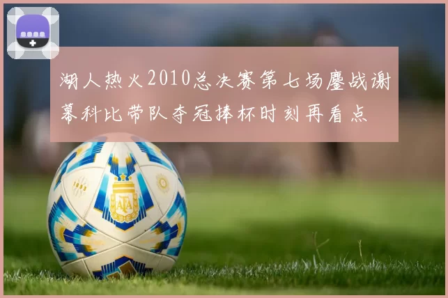湖人热火2010总决赛第七场鏖战谢幕科比带队夺冠捧杯时刻再看点