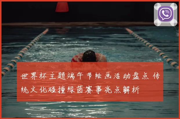 世界杯主题端午节绘画活动盘点 传统文化碰撞绿茵赛事亮点解析