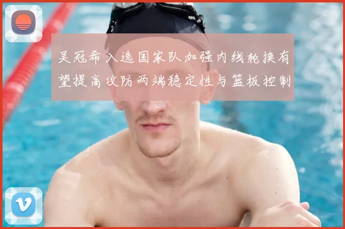 吴冠希入选国家队加强内线轮换有望提高攻防两端稳定性与篮板控制