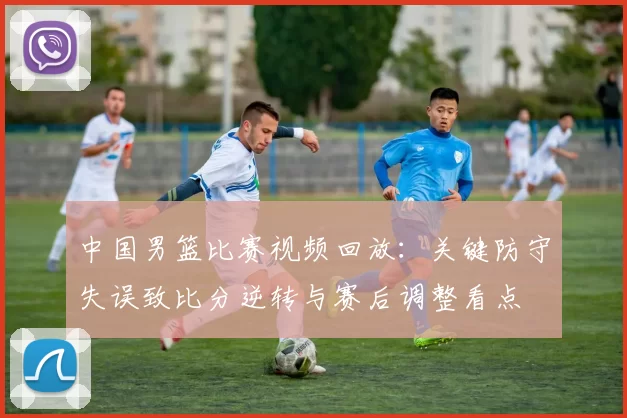 中国男篮比赛视频回放：关键防守失误致比分逆转与赛后调整看点
