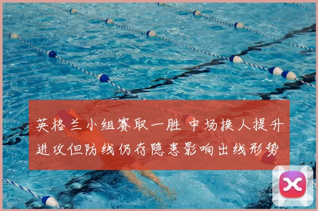 英格兰小组赛取一胜 中场换人提升进攻但防线仍存隐患影响出线形势