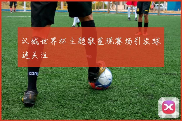 汉城世界杯主题歌重现赛场引发球迷关注