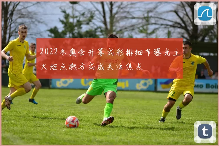 2022冬奥会开幕式彩排细节曝光主火炬点燃方式成关注焦点