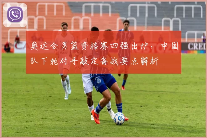 奥运会男篮资格赛四强出炉，中国队下轮对手敲定备战要点解析