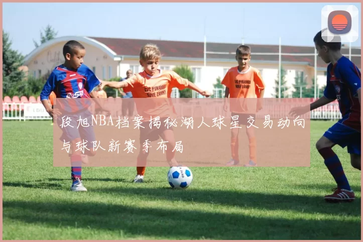 段旭NBA档案揭秘湖人球星交易动向与球队新赛季布局