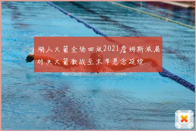 湖人火箭全场回放2021詹姆斯浓眉对决火箭激战至末节悬念延续