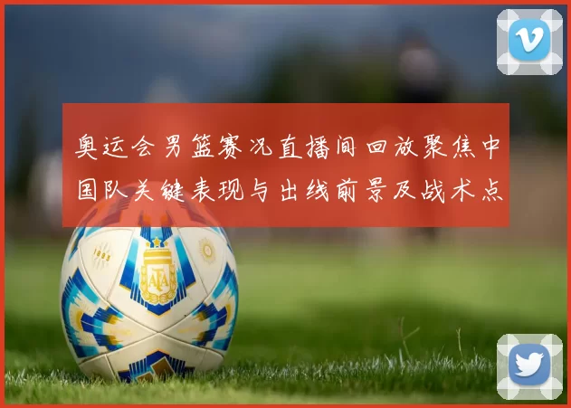 奥运会男篮赛况直播间回放聚焦中国队关键表现与出线前景及战术点评