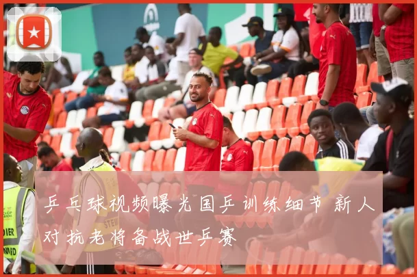 乒乓球视频曝光国乒训练细节 新人对抗老将备战世乒赛