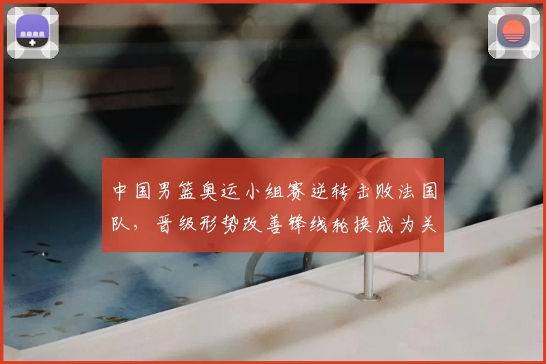 中国男篮奥运小组赛逆转击败法国队,晋级形势改善锋线轮换成为关键