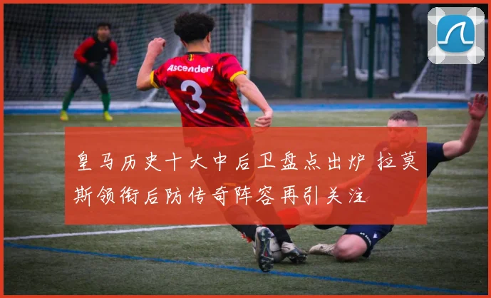 皇马历史十大中后卫盘点出炉 拉莫斯领衔后防传奇阵容再引关注