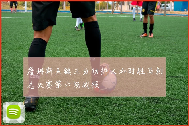 詹姆斯关键三分助热火加时胜马刺总决赛第六场战报